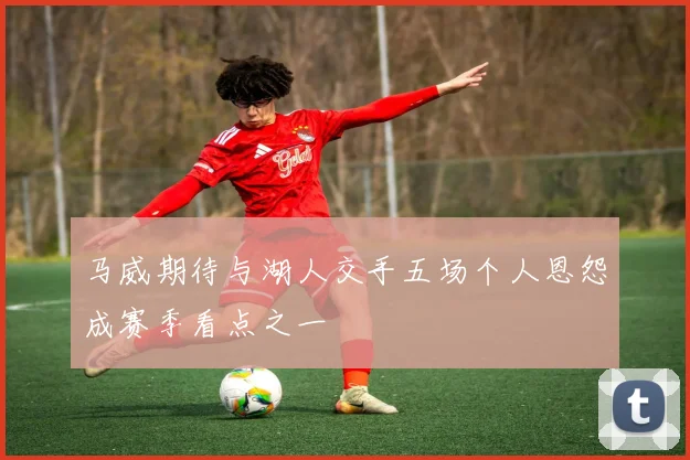 马威期待与湖人交手五场个人恩怨成赛季看点之一