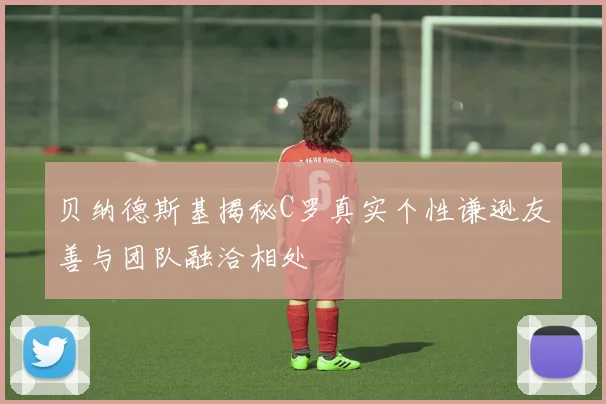 贝纳德斯基揭秘C罗真实个性谦逊友善与团队融洽相处