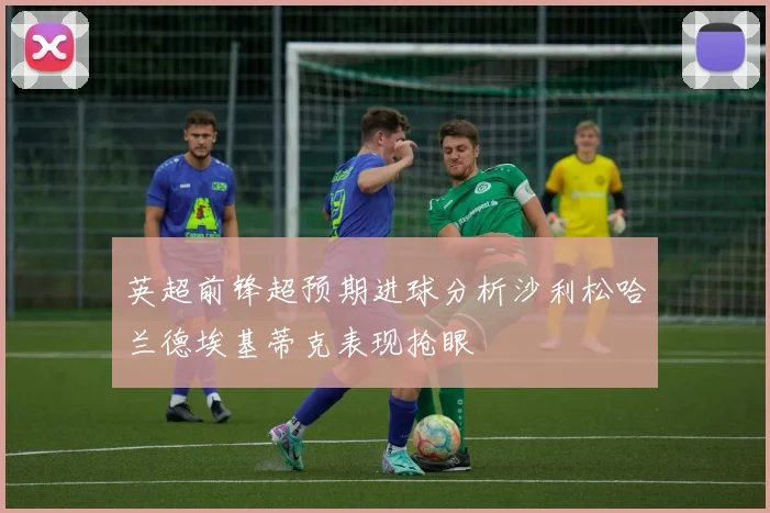 英超前锋超预期进球分析沙利松哈兰德埃基蒂克表现抢眼