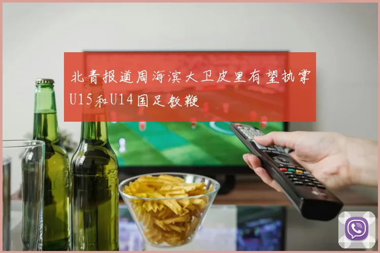 北青报道周海滨大卫皮里有望执掌U15和U14国足教鞭