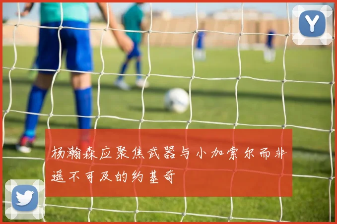 杨瀚森应聚焦武器与小加索尔而非遥不可及的约基奇