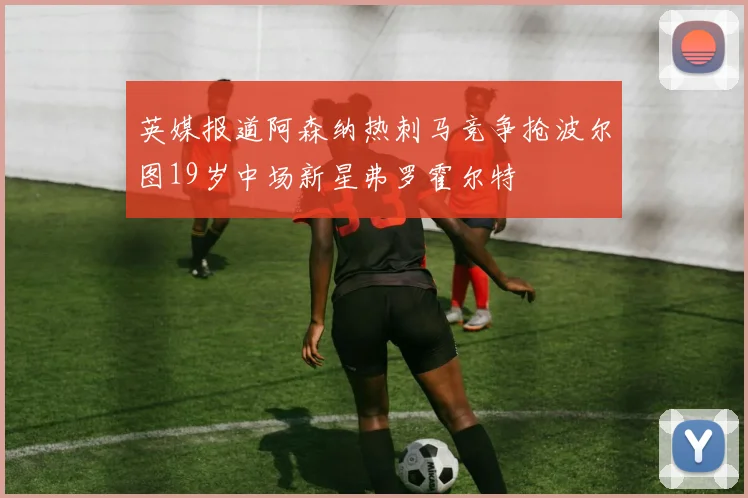 英媒报道阿森纳热刺马竞争抢波尔图19岁中场新星弗罗霍尔特