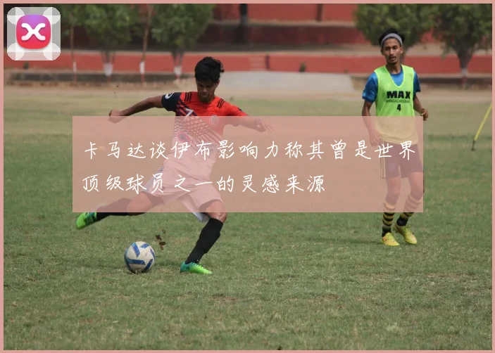 卡马达谈伊布影响力称其曾是世界顶级球员之一的灵感来源