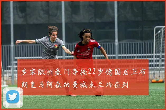 多家欧洲豪门争抢22岁德国后卫布朗皇马阿森纳曼城米兰均在列
