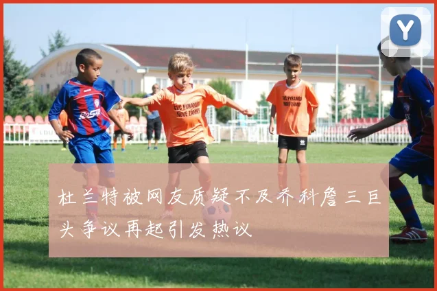 杜兰特被网友质疑不及乔科詹三巨头争议再起引发热议
