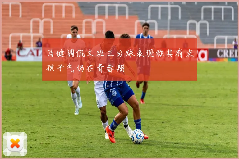 马健调侃文班三分球表现称其有点孩子气仍在青春期