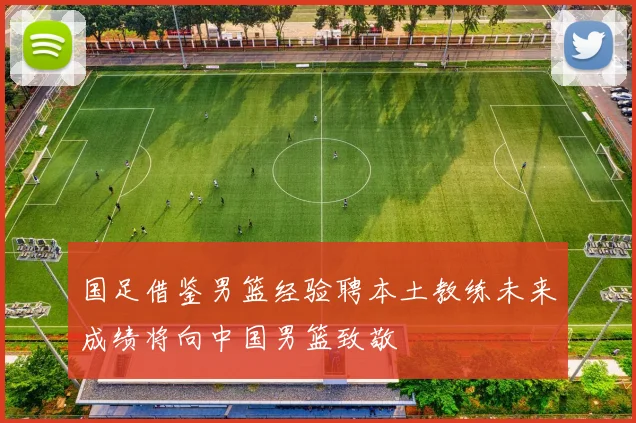 国足借鉴男篮经验聘本土教练未来成绩将向中国男篮致敬