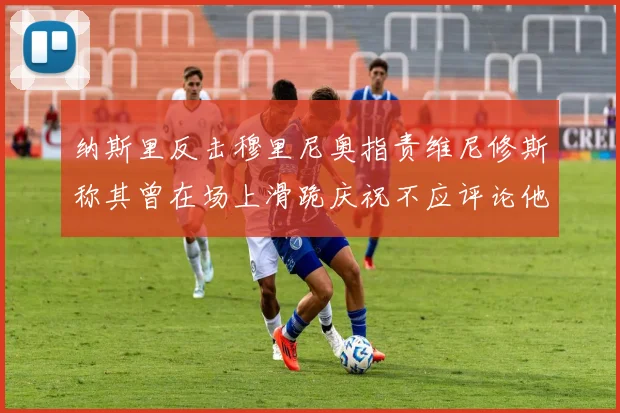 纳斯里反击穆里尼奥指责维尼修斯称其曾在场上滑跪庆祝不应评论他人