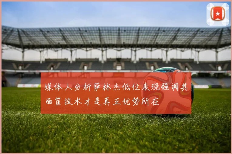 媒体人分析萨林杰低位表现强调其面筐技术才是真正优势所在