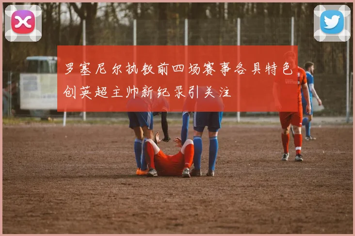 罗塞尼尔执教前四场赛事各具特色创英超主帅新纪录引关注