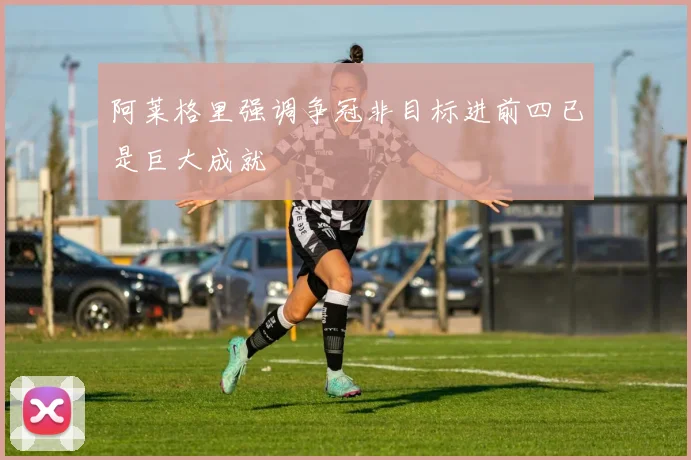阿莱格里强调争冠非目标进前四已是巨大成就
