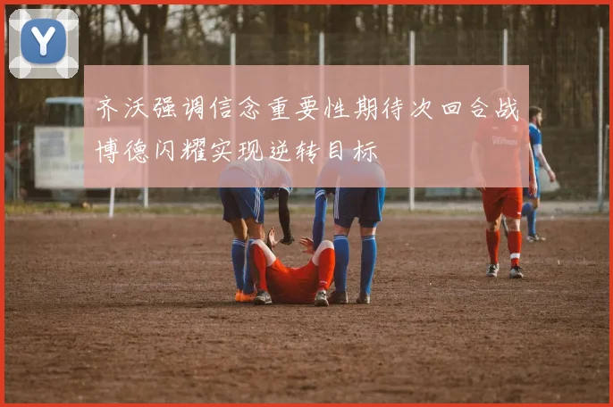 齐沃强调信念重要性期待次回合战博德闪耀实现逆转目标