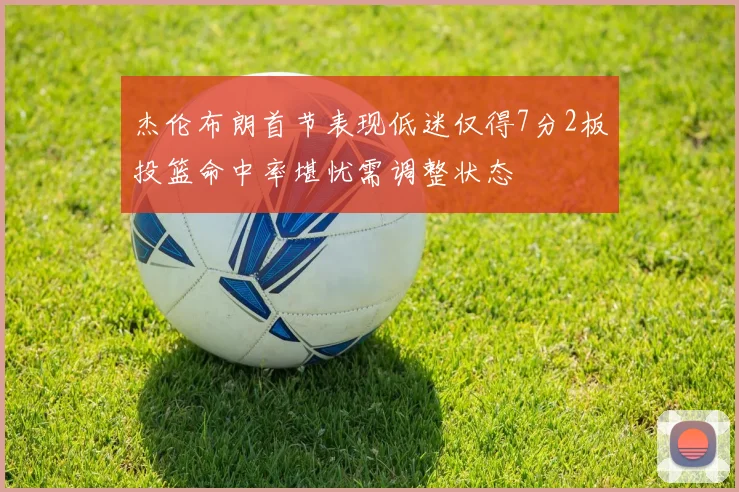 杰伦布朗首节表现低迷仅得7分2板投篮命中率堪忧需调整状态