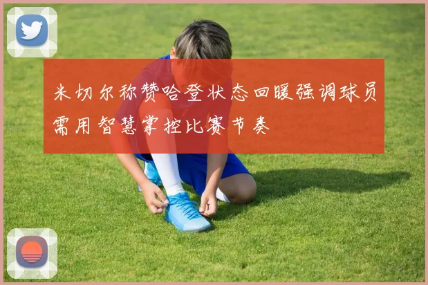 米切尔称赞哈登状态回暖强调球员需用智慧掌控比赛节奏