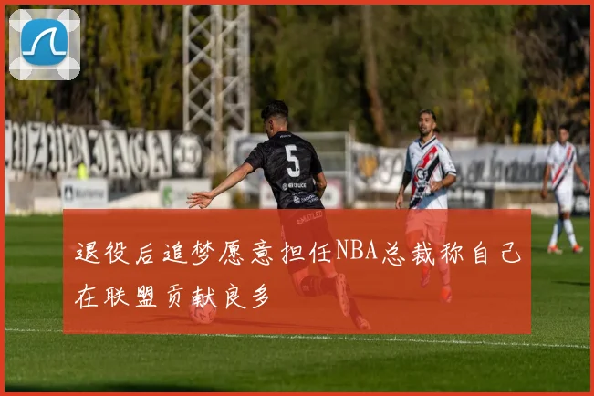 退役后追梦愿意担任NBA总裁称自己在联盟贡献良多