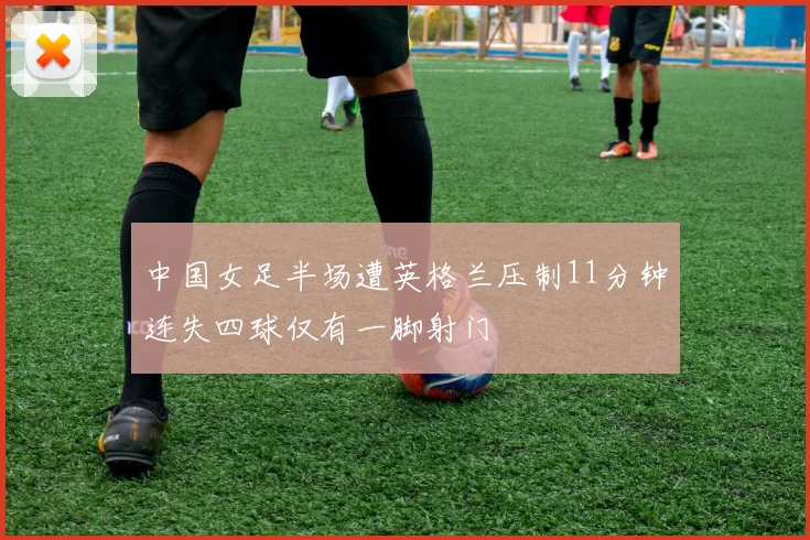 中国女足半场遭英格兰压制11分钟连失四球仅有一脚射门