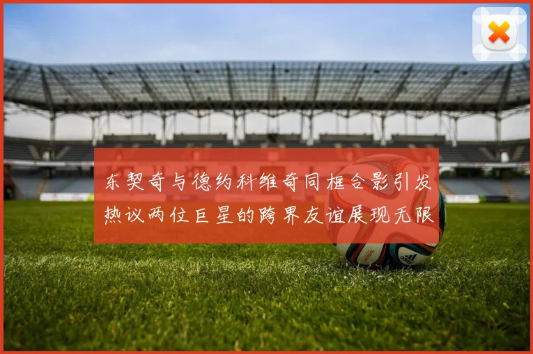 东契奇与德约科维奇同框合影引发热议两位巨星的跨界友谊展现无限魅力