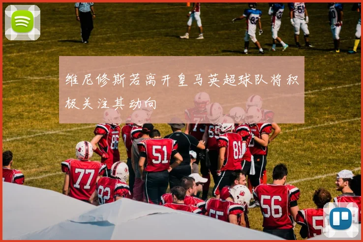 维尼修斯若离开皇马英超球队将积极关注其动向