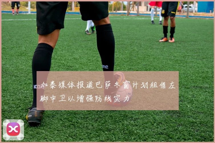 加泰媒体报道巴萨冬窗计划租借左脚中卫以增强防线实力