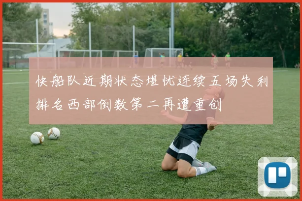 快船队近期状态堪忧连续五场失利排名西部倒数第二再遭重创