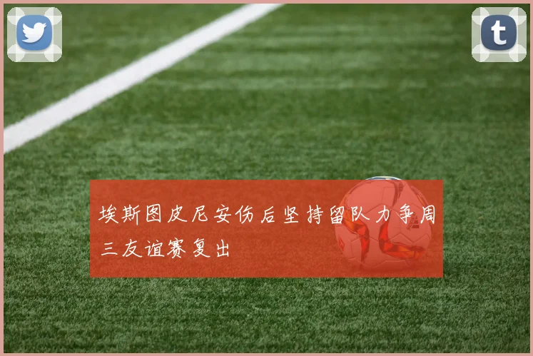 埃斯图皮尼安伤后坚持留队力争周三友谊赛复出
